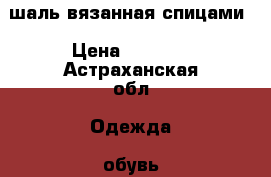 шаль вязанная спицами › Цена ­ 2 000 - Астраханская обл. Одежда, обувь и аксессуары » Аксессуары   
